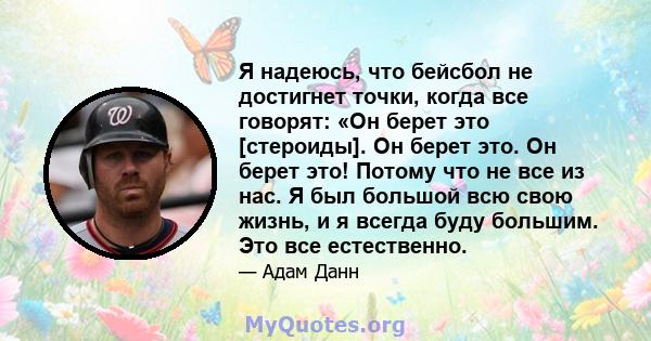 Я надеюсь, что бейсбол не достигнет точки, когда все говорят: «Он берет это [стероиды]. Он берет это. Он берет это! Потому что не все из нас. Я был большой всю свою жизнь, и я всегда буду большим. Это все естественно.