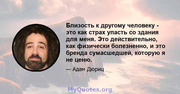 Близость к другому человеку - это как страх упасть со здания для меня. Это действительно, как физически болезненно, и это бренда сумасшедшей, которую я не ценю.