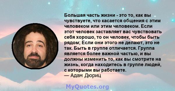 Большая часть жизни - это то, как вы чувствуете, что касается общения с этим человеком или этим человеком. Если этот человек заставляет вас чувствовать себя хорошо, то он человек, чтобы быть рядом; Если они этого не