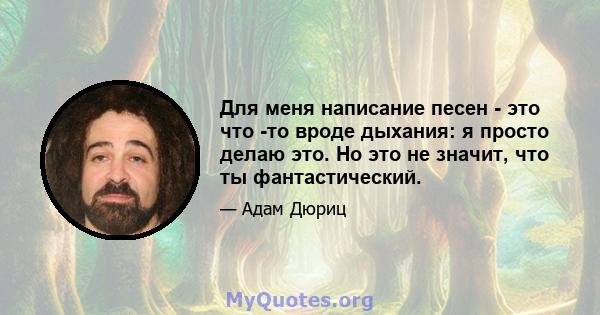 Для меня написание песен - это что -то вроде дыхания: я просто делаю это. Но это не значит, что ты фантастический.