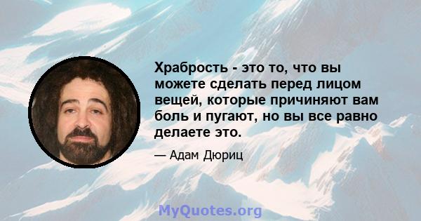 Храбрость - это то, что вы можете сделать перед лицом вещей, которые причиняют вам боль и пугают, но вы все равно делаете это.