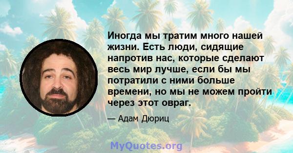 Иногда мы тратим много нашей жизни. Есть люди, сидящие напротив нас, которые сделают весь мир лучше, если бы мы потратили с ними больше времени, но мы не можем пройти через этот овраг.