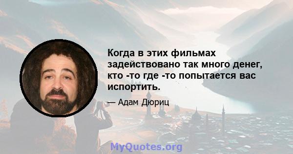 Когда в этих фильмах задействовано так много денег, кто -то где -то попытается вас испортить.