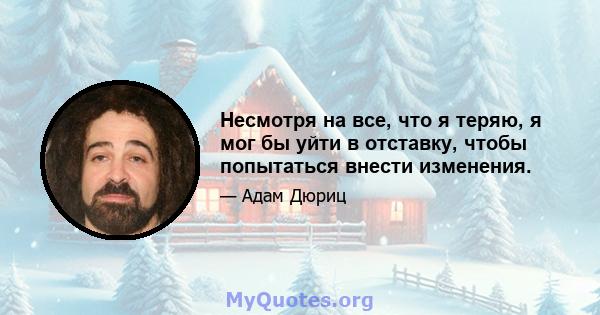 Несмотря на все, что я теряю, я мог бы уйти в отставку, чтобы попытаться внести изменения.