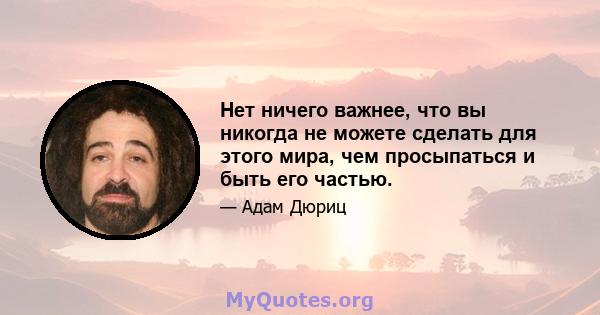 Нет ничего важнее, что вы никогда не можете сделать для этого мира, чем просыпаться и быть его частью.