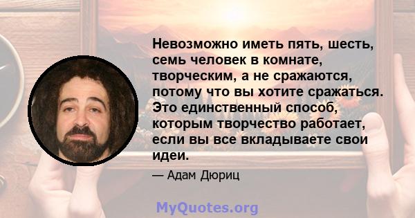 Невозможно иметь пять, шесть, семь человек в комнате, творческим, а не сражаются, потому что вы хотите сражаться. Это единственный способ, которым творчество работает, если вы все вкладываете свои идеи.