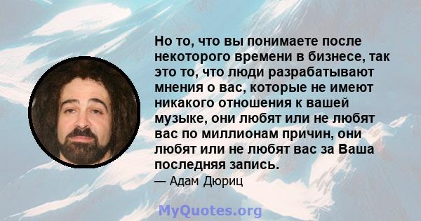 Но то, что вы понимаете после некоторого времени в бизнесе, так это то, что люди разрабатывают мнения о вас, которые не имеют никакого отношения к вашей музыке, они любят или не любят вас по миллионам причин, они любят