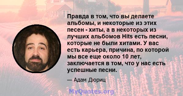 Правда в том, что вы делаете альбомы, и некоторые из этих песен - хиты, а в некоторых из лучших альбомов Hits есть песни, которые не были хитами. У вас есть карьера, причина, по которой мы все еще около 10 лет,