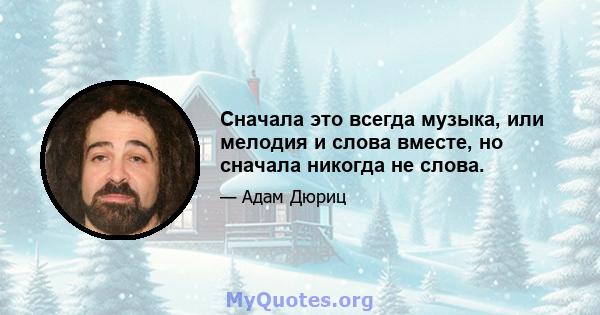 Сначала это всегда музыка, или мелодия и слова вместе, но сначала никогда не слова.