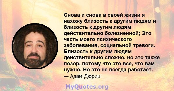 Снова и снова в своей жизни я нахожу близость к другим людям и близость к другим людям действительно болезненной; Это часть моего психического заболевания, социальной тревоги. Близость к другим людям действительно