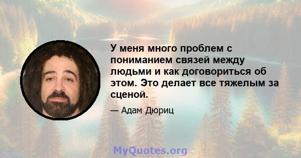 У меня много проблем с пониманием связей между людьми и как договориться об этом. Это делает все тяжелым за сценой.