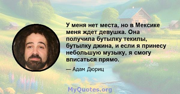 У меня нет места, но в Мексике меня ждет девушка. Она получила бутылку текилы, бутылку джина, и если я принесу небольшую музыку, я смогу вписаться прямо.