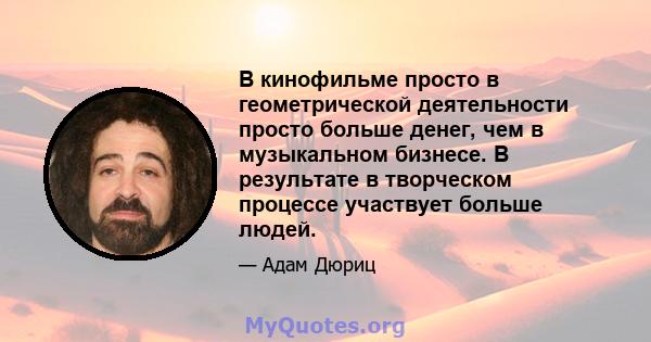 В кинофильме просто в геометрической деятельности просто больше денег, чем в музыкальном бизнесе. В результате в творческом процессе участвует больше людей.