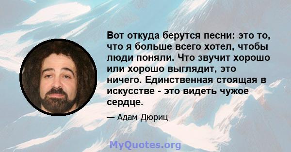 Вот откуда берутся песни: это то, что я больше всего хотел, чтобы люди поняли. Что звучит хорошо или хорошо выглядит, это ничего. Единственная стоящая в искусстве - это видеть чужое сердце.