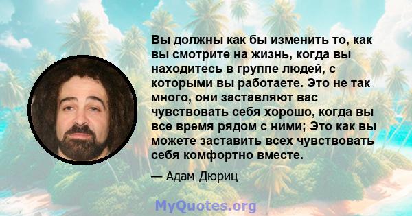 Вы должны как бы изменить то, как вы смотрите на жизнь, когда вы находитесь в группе людей, с которыми вы работаете. Это не так много, они заставляют вас чувствовать себя хорошо, когда вы все время рядом с ними; Это как 