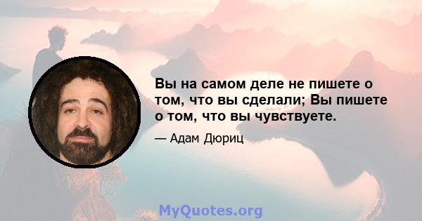 Вы на самом деле не пишете о том, что вы сделали; Вы пишете о том, что вы чувствуете.