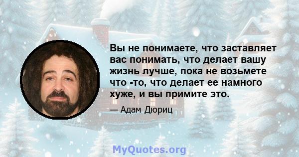 Вы не понимаете, что заставляет вас понимать, что делает вашу жизнь лучше, пока не возьмете что -то, что делает ее намного хуже, и вы примите это.