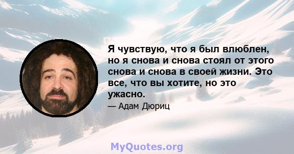 Я чувствую, что я был влюблен, но я снова и снова стоял от этого снова и снова в своей жизни. Это все, что вы хотите, но это ужасно.