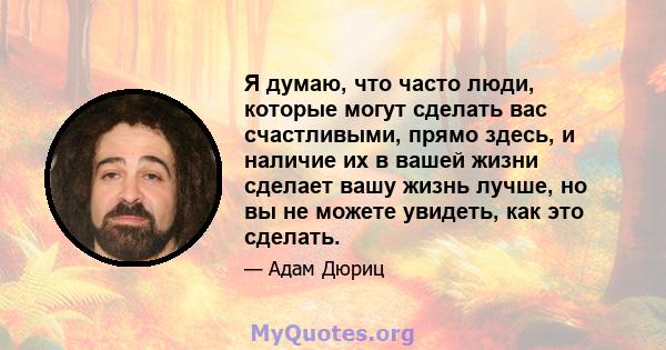 Я думаю, что часто люди, которые могут сделать вас счастливыми, прямо здесь, и наличие их в вашей жизни сделает вашу жизнь лучше, но вы не можете увидеть, как это сделать.