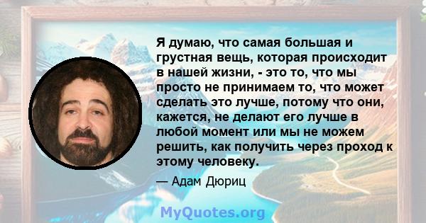 Я думаю, что самая большая и грустная вещь, которая происходит в нашей жизни, - это то, что мы просто не принимаем то, что может сделать это лучше, потому что они, кажется, не делают его лучше в любой момент или мы не