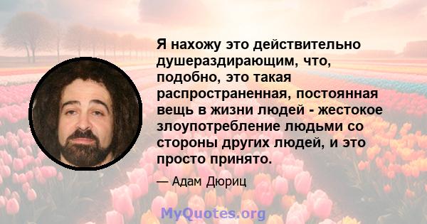 Я нахожу это действительно душераздирающим, что, подобно, это такая распространенная, постоянная вещь в жизни людей - жестокое злоупотребление людьми со стороны других людей, и это просто принято.