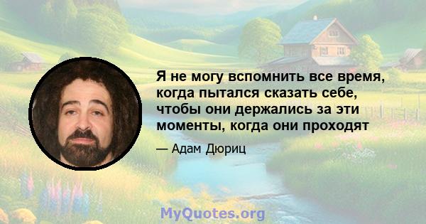 Я не могу вспомнить все время, когда пытался сказать себе, чтобы они держались за эти моменты, когда они проходят