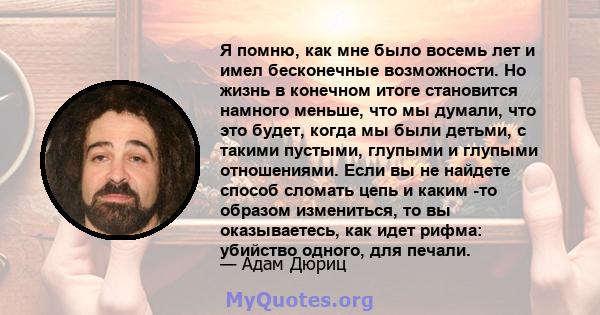 Я помню, как мне было восемь лет и имел бесконечные возможности. Но жизнь в конечном итоге становится намного меньше, что мы думали, что это будет, когда мы были детьми, с такими пустыми, глупыми и глупыми отношениями.