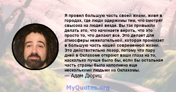 Я провел большую часть своей жизни, живя в городах, где люди одержимы тем, что смотрят свысока на людей везде. Вы так привыкли делать это, что начинаете верить, что это просто то, что делают все. Это делает для