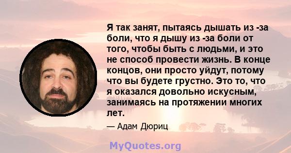 Я так занят, пытаясь дышать из -за боли, что я дышу из -за боли от того, чтобы быть с людьми, и это не способ провести жизнь. В конце концов, они просто уйдут, потому что вы будете грустно. Это то, что я оказался