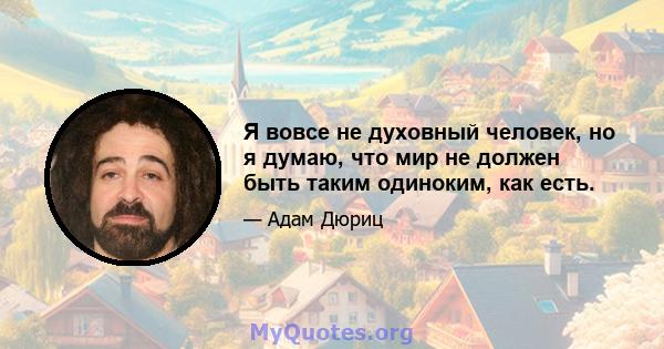 Я вовсе не духовный человек, но я думаю, что мир не должен быть таким одиноким, как есть.