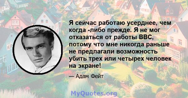 Я сейчас работаю усерднее, чем когда -либо прежде. Я не мог отказаться от работы BBC, потому что мне никогда раньше не предлагали возможность убить трех или четырех человек на экране!