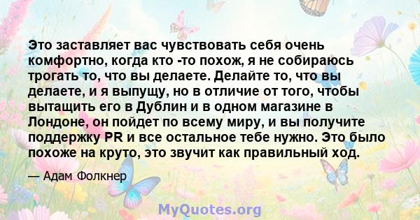 Это заставляет вас чувствовать себя очень комфортно, когда кто -то похож, я не собираюсь трогать то, что вы делаете. Делайте то, что вы делаете, и я выпущу, но в отличие от того, чтобы вытащить его в Дублин и в одном