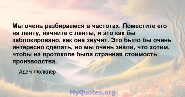 Мы очень разбираемся в частотах. Поместите его на ленту, начните с ленты, и это как бы заблокировано, как она звучит. Это было бы очень интересно сделать, но мы очень знали, что хотим, чтобы на протоколе была странная