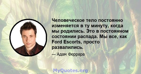 Человеческое тело постоянно изменяется в ту минуту, когда мы родились. Это в постоянном состоянии распада. Мы все, как Ford Escorts, просто развалились.