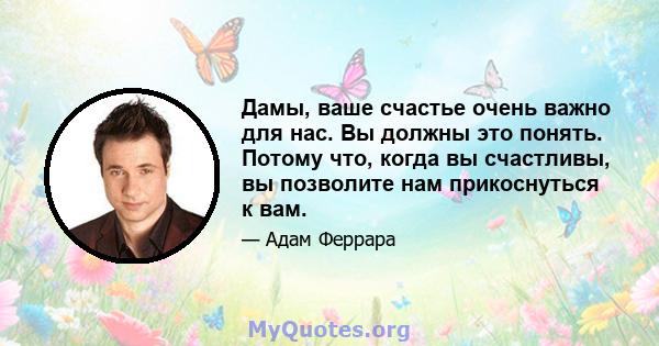 Дамы, ваше счастье очень важно для нас. Вы должны это понять. Потому что, когда вы счастливы, вы позволите нам прикоснуться к вам.