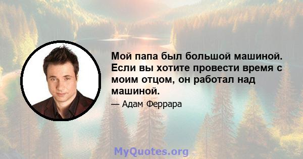 Мой папа был большой машиной. Если вы хотите провести время с моим отцом, он работал над машиной.