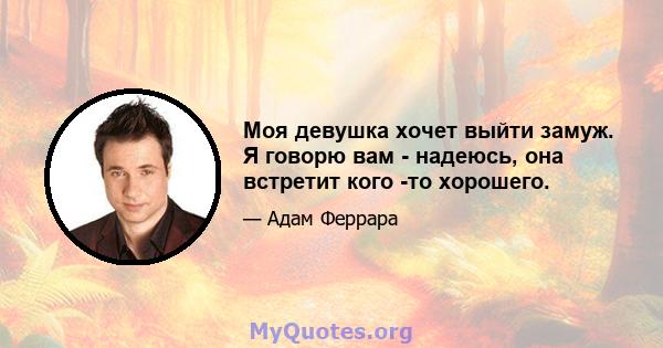 Моя девушка хочет выйти замуж. Я говорю вам - надеюсь, она встретит кого -то хорошего.