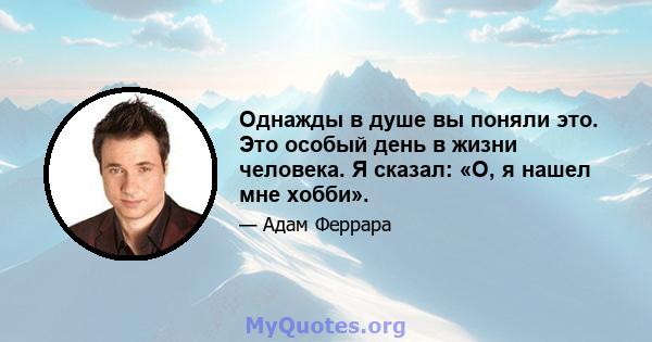 Однажды в душе вы поняли это. Это особый день в жизни человека. Я сказал: «О, я нашел мне хобби».