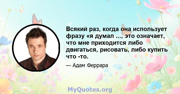 Всякий раз, когда она использует фразу «я думал ..., это означает, что мне приходится либо двигаться, рисовать, либо купить что -то.