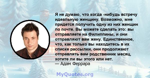 Я не думаю, что когда -нибудь встречу идеальную женщину. Возможно, мне придется получить одну из них женщин по почте. Вы можете сделать это: вы отправляете на Филиппины, и они отправляют вам жену. Единственное, что, как 