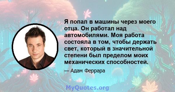 Я попал в машины через моего отца. Он работал над автомобилями. Моя работа состояла в том, чтобы держать свет, который в значительной степени был пределом моих механических способностей.