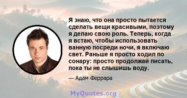 Я знаю, что она просто пытается сделать вещи красивыми, поэтому я делаю свою роль. Теперь, когда я встаю, чтобы использовать ванную посреди ночи, я включаю свет. Раньше я просто ходил по сонару: просто продолжай писать, 