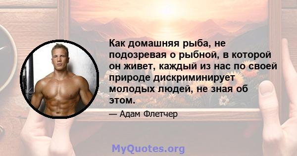 Как домашняя рыба, не подозревая о рыбной, в которой он живет, каждый из нас по своей природе дискриминирует молодых людей, не зная об этом.