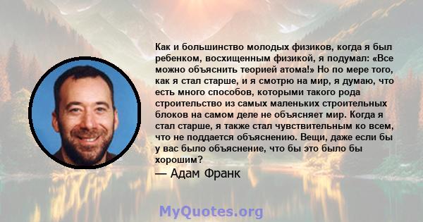 Как и большинство молодых физиков, когда я был ребенком, восхищенным физикой, я подумал: «Все можно объяснить теорией атома!» Но по мере того, как я стал старше, и я смотрю на мир, я думаю, что есть много способов,