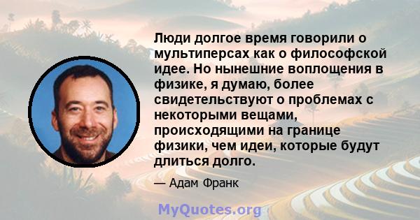 Люди долгое время говорили о мультиперсах как о философской идее. Но нынешние воплощения в физике, я думаю, более свидетельствуют о проблемах с некоторыми вещами, происходящими на границе физики, чем идеи, которые будут 