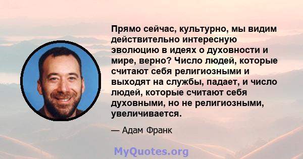 Прямо сейчас, культурно, мы видим действительно интересную эволюцию в идеях о духовности и мире, верно? Число людей, которые считают себя религиозными и выходят на службы, падает, и число людей, которые считают себя