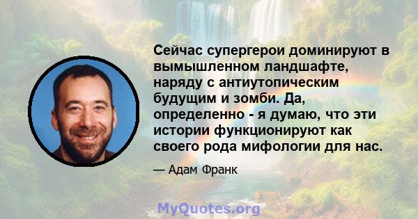 Сейчас супергерои доминируют в вымышленном ландшафте, наряду с антиутопическим будущим и зомби. Да, определенно - я думаю, что эти истории функционируют как своего рода мифологии для нас.