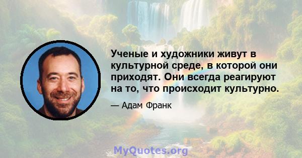 Ученые и художники живут в культурной среде, в которой они приходят. Они всегда реагируют на то, что происходит культурно.