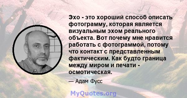 Эхо - это хороший способ описать фотограмму, которая является визуальным эхом реального объекта. Вот почему мне нравится работать с фотограммой, потому что контакт с представленным фактическим. Как будто граница между