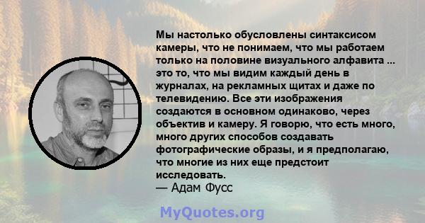 Мы настолько обусловлены синтаксисом камеры, что не понимаем, что мы работаем только на половине визуального алфавита ... это то, что мы видим каждый день в журналах, на рекламных щитах и ​​даже по телевидению. Все эти